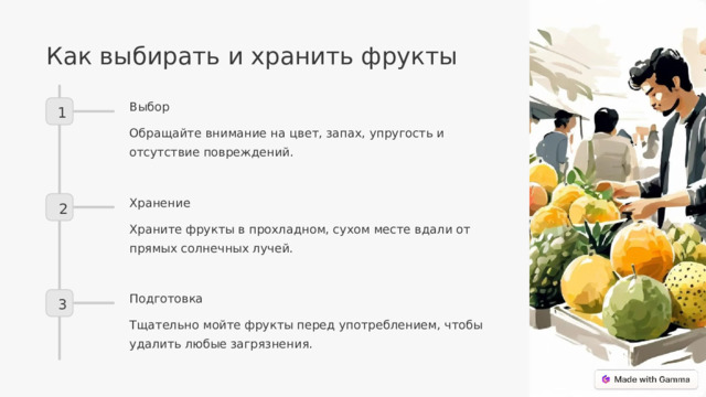 Как выбирать и хранить фрукты Выбор 1 Обращайте внимание на цвет, запах, упругость и отсутствие повреждений. Хранение 2 Храните фрукты в прохладном, сухом месте вдали от прямых солнечных лучей. Подготовка 3 Тщательно мойте фрукты перед употреблением, чтобы удалить любые загрязнения.  