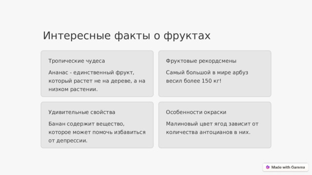 Интересные факты о фруктах Фруктовые рекордсмены Тропические чудеса Самый большой в мире арбуз весил более 150 кг! Ананас - единственный фрукт, который растет не на дереве, а на низком растении. Удивительные свойства Особенности окраски Банан содержит вещество, которое может помочь избавиться от депрессии. Малиновый цвет ягод зависит от количества антоцианов в них.  