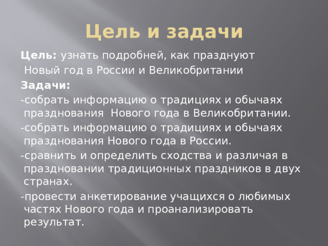 Цель и задачи Цель: узнать подробней, как празднуют  Новый год в России и Великобритании Задачи: -собрать информацию о традициях и обычаях празднования Нового года в Великобритании. -собрать информацию о традициях и обычаях празднования Нового года в России. -сравнить и определить сходства и различая в праздновании традиционных праздников в двух странах. -провести анкетирование учащихся о любимых частях Нового года и проанализировать результат. 