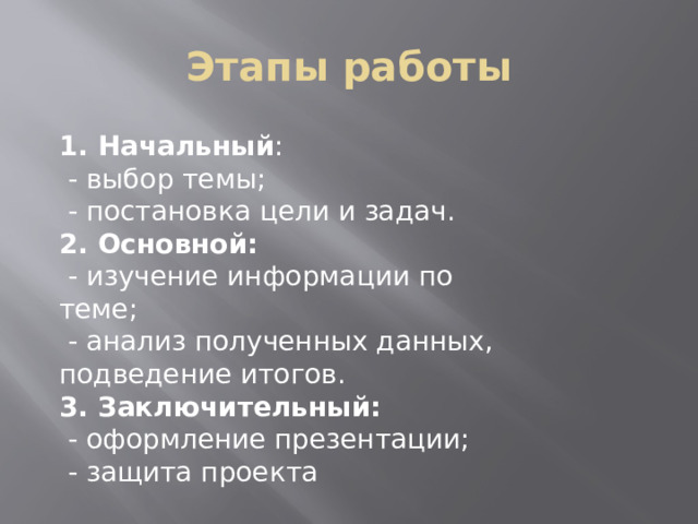 Этапы работы 1. Начальный :  - выбор темы;  - постановка цели и задач. 2. Основной:  - изучение информации по теме;  - анализ полученных данных, подведение итогов. 3. Заключительный:  - оформление презентации;   - защита проекта 