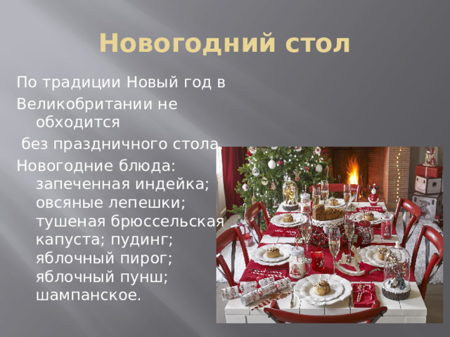 Новогодний стол По традиции Новый год в Великобритании не обходится  без праздничного стола. Новогодние блюда: запеченная индейка; овсяные лепешки; тушеная брюссельская капуста; пудинг; яблочный пирог; яблочный пунш; шампанское. 