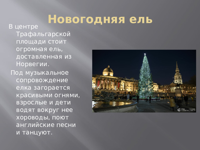 Новогодняя ель В центре Трафальгарской площади стоит огромная ель, доставленная из Норвегии.  Под музыкальное сопровождение елка загорается красивыми огнями, взрослые и дети водят вокруг нее хороводы, поют английские песни и танцуют. 