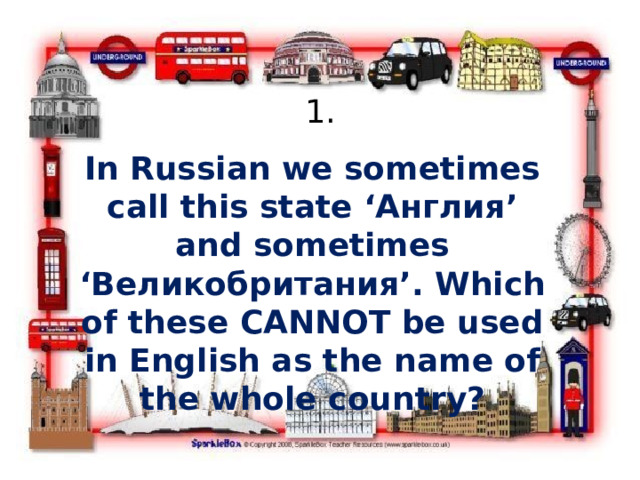 1. In Russian we sometimes call this state ‘Англия’ and sometimes ‘Великобритания’. Which of these CANNOT be used in English as the name of the whole country? 