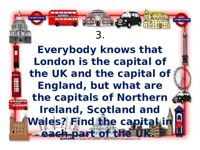3. Everybody knows that London is the capital of the UK and the capital of England, but what are the capitals of Northern Ireland, Scotland and Wales? Find the capital in each part of the UK. 
