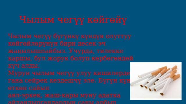 Чылым чегүү көйгөйү Чылым чегүү бүгүнкү күндүн олуттуу көйгөйлөрүнүн бири десек эч жаңылышпайбыз. Учурда, тилекке каршы, бул жорук болуп көрбөгөндөй күч алды. Мурун чылым чегүү улуу кишилерде гана сейрек кездешчү эле. Бүгүн күн өткөн сайын аял-эркек, жаш-кары муну адатка айландыргандардын саны арбып барат. 