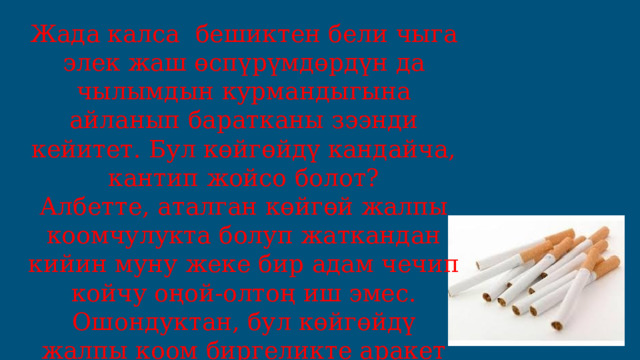 Жада калса бешиктен бели чыга элек жаш өспүрүмдөрдүн да чылымдын курмандыгына айланып баратканы зээнди кейитет. Бул көйгөйдү кандайча, кантип жойсо болот? Албетте, аталган көйгөй жалпы коомчулукта болуп жаткандан кийин муну жеке бир адам чечип койчу оңой-олтоң иш эмес. Ошондуктан, бул көйгөйдү жалпы коом биргеликте аракет кылып, чогуу чечүү зарыл. 