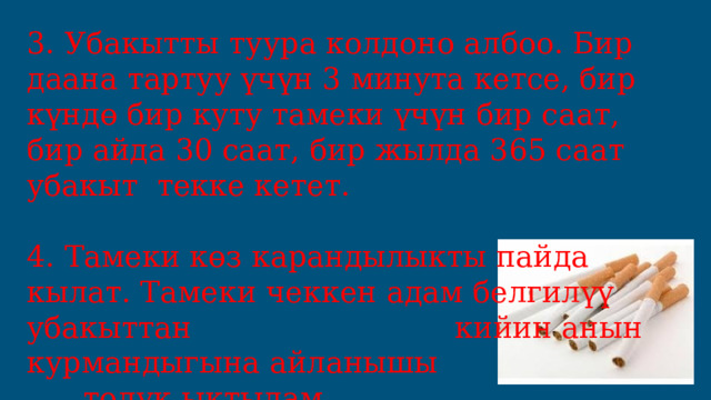 3. Убакытты туура колдоно албоо. Бир даана тартуу үчүн 3 минута кетсе, бир күндө бир куту тамеки үчүн бир саат, бир айда 30 саат, бир жылда 365 саат убакыт текке кетет. 4. Тамеки көз карандылыкты пайда кылат. Тамеки чеккен адам белгилүү убакыттан кийин анын курмандыгына айланышы толук ыктылам. 
