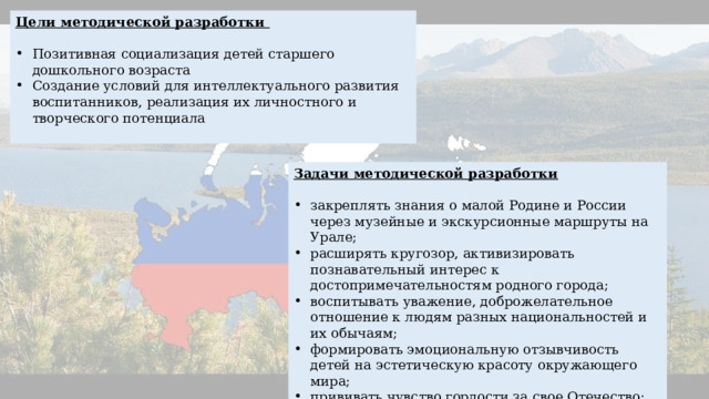 Цели методической разработки Позитивная социализация детей старшего дошкольного возраста Создание условий для интеллектуального развития воспитанников, реализация их личностного и творческого потенциала Задачи методической разработки закреплять знания о малой Родине и России через музейные и экскурсионные маршруты на Урале; расширять кругозор, активизировать познавательный интерес к достопримечательностям родного города; воспитывать уважение, доброжелательное отношение к людям разных национальностей и их обычаям; формировать эмоциональную отзывчивость детей на эстетическую красоту окружающего мира; прививать чувство гордости за свое Отечество; развивать образное восприятие, познавательный интерес детей. 