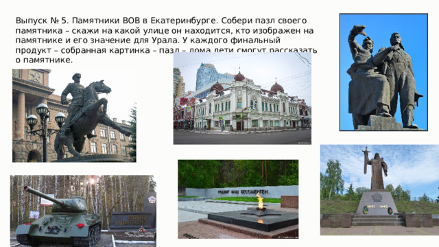 Выпуск № 5. Памятники ВОВ в Екатеринбурге. Собери пазл своего памятника – скажи на какой улице он находится, кто изображен на памятнике и его значение для Урала. У каждого финальный продукт – собранная картинка – пазл – дома дети смогут рассказать о памятнике. 
