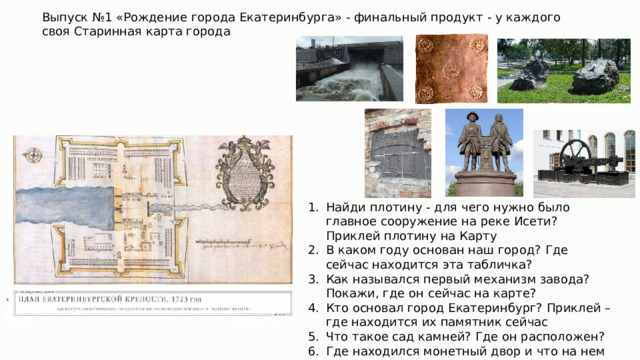 Выпуск №1 «Рождение города Екатеринбурга» - финальный продукт - у каждого своя Старинная карта города Найди плотину - для чего нужно было главное сооружение на реке Исети? Приклей плотину на Карту В каком году основан наш город? Где сейчас находится эта табличка? Как назывался первый механизм завода? Покажи, где он сейчас на карте? Кто основал город Екатеринбург? Приклей – где находится их памятник сейчас Что такое сад камней? Где он расположен? Где находился монетный двор и что на нем производили? 