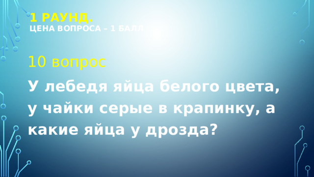 1 РАУНД.  Цена вопроса – 1 балл 10 вопрос У лебедя яйца белого цвета, у чайки серые в крапинку, а какие яйца у дрозда? 