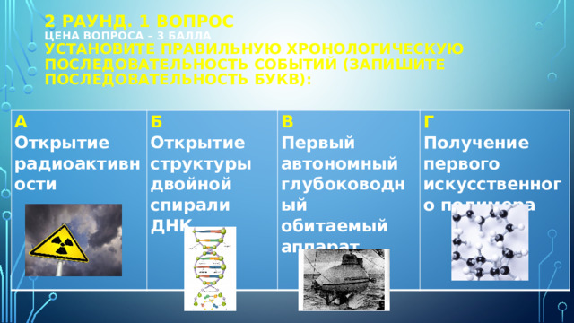 2 РАУНД. 1 вопрос  цена вопроса – 3 балла  установите правильную хронологическую последовательность событий (запишите последовательность букв): А Открытие радиоактивности Б Открытие структуры двойной спирали ДНК В Первый автономный глубоководный обитаемый аппарат Г Получение первого искусственного полимера 