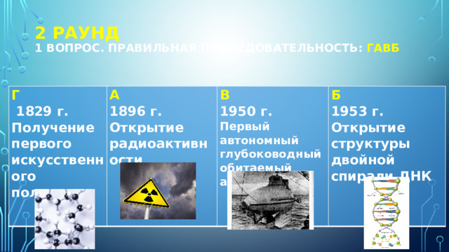 2 РАУНД  1 вопрос. Правильная последовательность: ГАВБ Г  1829 г. Получение первого искусственного полимера А 1896 г. В  Б 1950 г. Открытие радиоактивности  1953 г. Первый автономный глубоководный обитаемый аппарат Открытие структуры двойной спирали ДНК  