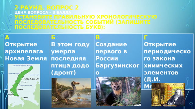 2 РАУНД. Вопрос 2  цена вопроса – 3 балла  установите правильную хронологическую последовательность событий (запишите последовательность букв): А Открытие архипелага Новая Земля Б В этом году умерла последняя птица додо (дронт) В Создание первого в России Баргузинского заповедника Г Открытие периодического закона химических элементов (Д.И. Менделеев) 