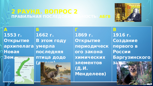 2 РАУНД. Вопрос 2  Правильная последовательность: АБГВ А 1553 г. Б 1662 г. Г Открытие архипелага Новая Земля В этом году умерла последняя птица додо (дронт) 1869 г. В 1916 г. Открытие периодического закона химических элементов (Д.И. Менделеев) Создание первого в России Баргузинского заповедника   