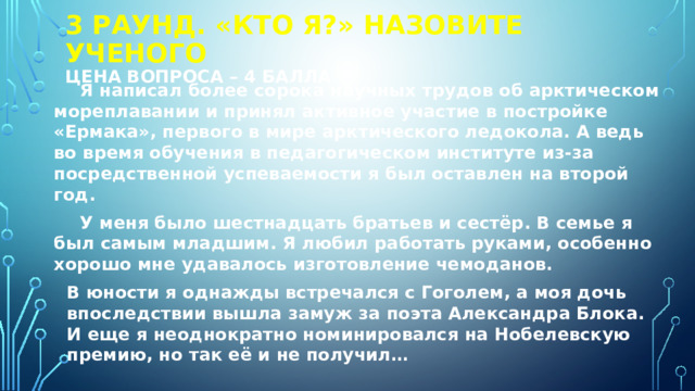 3 РАУНД. «КТО я?» Назовите ученого  Цена вопроса – 4 балла Я написал более сорока научных трудов об арктическом мореплавании и принял активное участие в постройке «Ермака», первого в мире арктического ледокола. А ведь во время обучения в педагогическом институте из-за посредственной успеваемости я был оставлен на второй год. У меня было шестнадцать братьев и сестёр. В семье я был самым младшим. Я любил работать руками, особенно хорошо мне удавалось изготовление чемоданов.  В юности я однажды встречался с Гоголем, а моя дочь впоследствии вышла замуж за поэта Александра Блока. И еще я неоднократно номинировался на Нобелевскую премию, но так её и не получил… 