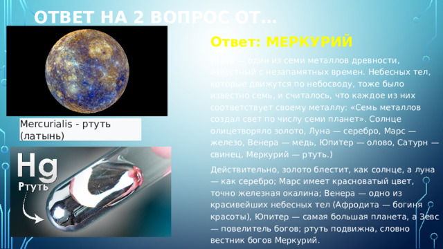 Ответ на 2 вопрос от… Ответ: МЕРКУРИЙ Ртуть — один из семи металлов древности, известный с незапамятных времен. Небесных тел, которые движутся по небосводу, тоже было известно семь, и считалось, что каждое из них соответствует своему металлу: «Семь металлов создал свет по числу семи планет». Солнце олицетворяло золото, Луна — серебро, Марс — железо, Венера — медь, Юпитер — олово, Сатурн — свинец, Меркурий — ртуть.) Действительно, золото блестит, как солнце, а луна — как серебро; Марс имеет красноватый цвет, точно железная окалина; Венера — одно из красивейших небесных тел (Афродита — богиня красоты), Юпитер — самая большая планета, а Зевс — повелитель богов; ртуть подвижна, словно вестник богов Меркурий. Mercurialis - ртуть (латынь)  