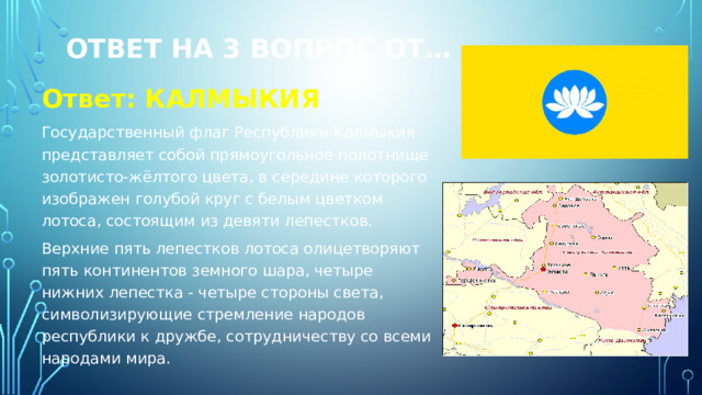 Ответ на 3 вопрос от… Ответ: КАЛМЫКИЯ Государственный флаг Республики Калмыкия представляет собой прямоугольное полотнище золотисто-жёлтого цвета, в середине которого изображен голубой круг с белым цветком лотоса, состоящим из девяти лепестков. Верхние пять лепестков лотоса олицетворяют пять континентов земного шара, четыре нижних лепестка - четыре стороны света, символизирующие стремление народов республики к дружбе, сотрудничеству со всеми народами мира. 