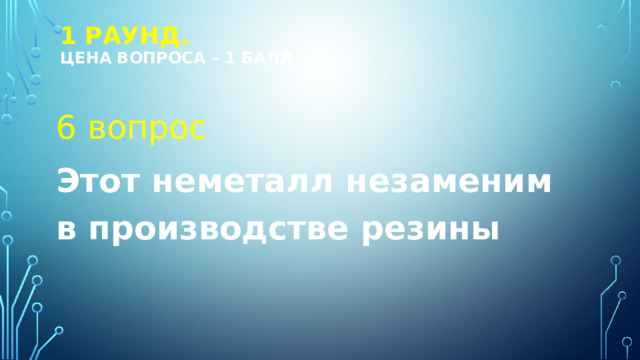 1 РАУНД.  Цена вопроса – 1 балл 6 вопрос Этот неметалл незаменим в производстве резины 