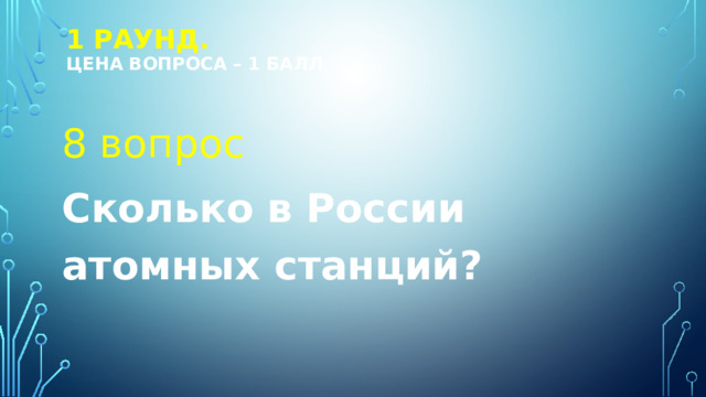 1 РАУНД.  Цена вопроса – 1 балл 8 вопрос Сколько в России атомных станций? 