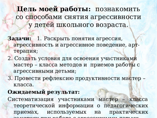 Цель моей работы:   познакомить со способами снятия агрессивности у детей школьного возраста.   Задачи: 1.  Раскрыть понятия агрессия, агрессивность и агрессивное поведение, арт-терапия; 2. Создать условия для освоения участниками мастер – класса методов и приемов работы с агрессивными детьми; 3. Провести рефлексию продуктивности мастер – класса. Ожидаемый результат: Систематизация участниками мастер – класса теоретической информации о педагогических приемах, используемых на практических занятиях при работе с агрессивными детьми. 