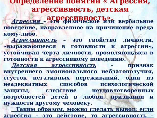 Определение понятий « Агрессия, агрессивность, детская агрессивность».   Агрессия  – это физическое или вербальное поведение, направленное на причинение вреда кому-либо. Агрессивность  – это свойство личности, «выражающееся в готовности к агрессии», устойчивая черта личности, проявляющаяся в готовности к агрессивному поведению. Детская агрессивность  – признак внутреннего эмоционального неблагополучия, сгусток негативных переживаний, один из неадекватных способов психологической защиты, следствие неудовлетворенных потребностей детей в любви, признании и нужности другому человеку.  Таким образом, можно сделать вывод: если агрессия – это действие, то агрессивность – готовность к совершению таких действий.  
