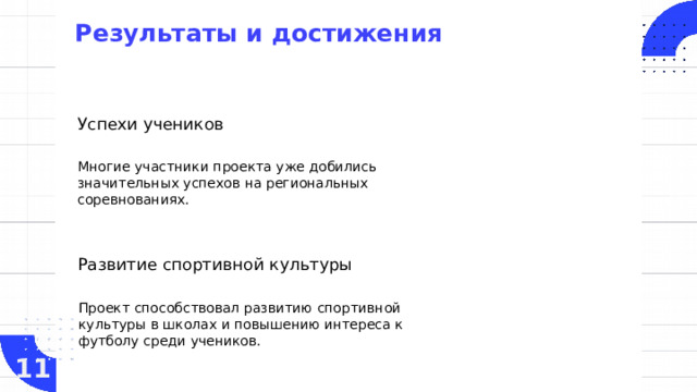Результаты и достижения   Успехи учеников Многие участники проекта уже добились значительных успехов на региональных соревнованиях. Развитие спортивной культуры Проект способствовал развитию спортивной культуры в школах и повышению интереса к футболу среди учеников. 11  