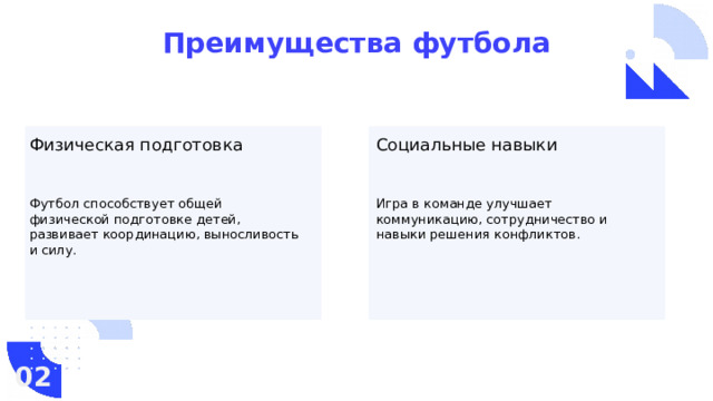 Преимущества футбола Физическая подготовка Социальные навыки Футбол способствует общей физической подготовке детей, развивает координацию, выносливость и силу. Игра в команде улучшает коммуникацию, сотрудничество и навыки решения конфликтов. 02  