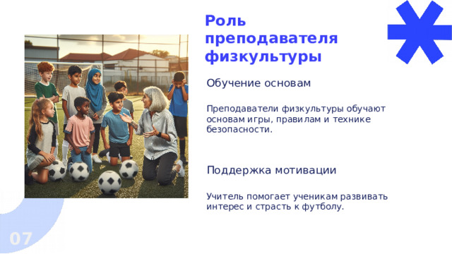 Роль преподавателя физкультуры Обучение основам Преподаватели физкультуры обучают основам игры, правилам и технике безопасности. Поддержка мотивации Учитель помогает ученикам развивать интерес и страсть к футболу. 07  
