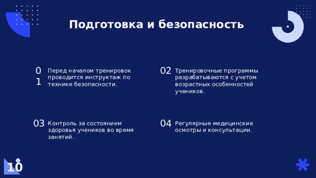 Подготовка и безопасность Перед началом тренировок проводится инструктаж по технике безопасности. 02 01 Тренировочные программы разрабатываются с учетом возрастных особенностей учеников. 04 Контроль за состоянием здоровья учеников во время занятий. 03 Регулярные медицинские осмотры и консультации. 10  
