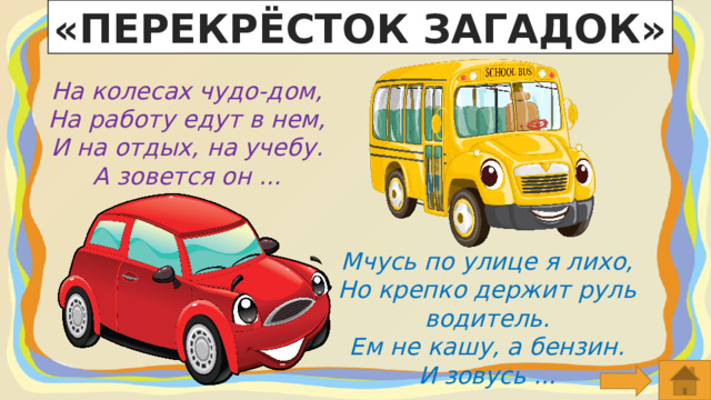«ПЕРЕКРЁСТОК ЗАГАДОК» На колесах чудо-дом, На работу едут в нем, И на отдых, на учебу. А зовется он ... Мчусь по улице я лихо, Но крепко держит руль водитель. Ем не кашу, а бензин. И зовусь ... 