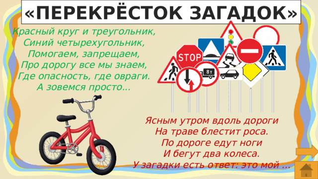 «ПЕРЕКРЁСТОК ЗАГАДОК» Красный круг и треугольник, Синий четырехугольник, Помогаем, запрещаем, Про дорогу все мы знаем, Где опасность, где овраги. А зовемся просто... Ясным утром вдоль дороги  На траве блестит роса.  По дороге едут ноги  И бегут два колеса.  У загадки есть ответ: это мой ... 