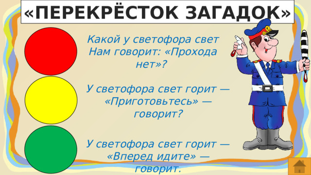 «ПЕРЕКРЁСТОК ЗАГАДОК» Какой у светофора свет Нам говорит: «Прохода нет»?  У светофора свет горит — «Приготовьтесь» — говорит? У светофора свет горит — «Вперед идите» — говорит. 