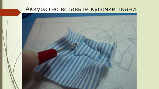 Аккуратно вставьте кусочки ткани. 