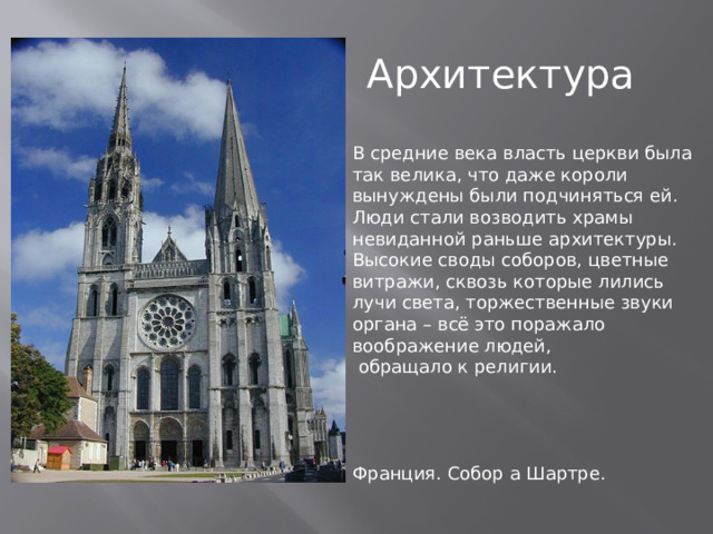 Архитектура В средние века власть церкви была так велика, что даже короли вынуждены были подчиняться ей.  Люди стали возводить храмы невиданной раньше архитектуры.  Высокие своды соборов, цветные витражи, сквозь которые лились лучи света, торжественные звуки органа – всё это поражало воображение людей,  обращало к религии. Франция. Собор а Шартре. 