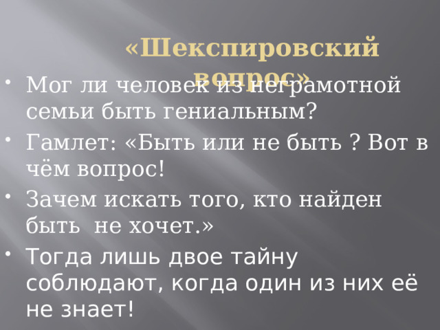 «Шекспировский вопрос» Мог ли человек из неграмотной семьи быть гениальным? Гамлет: «Быть или не быть ? Вот в чём вопрос! Зачем искать того, кто найден быть не хочет.» Тогда лишь двое тайну соблюдают, когда один из них её не знает! 