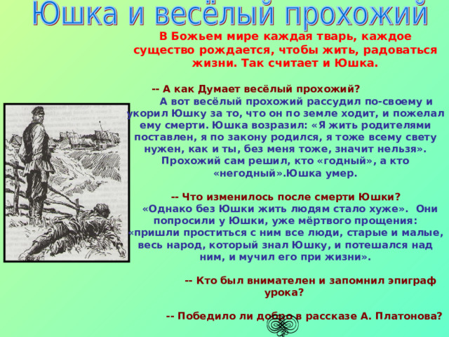  В Божьем мире каждая тварь, каждое существо рождается, чтобы жить, радоваться жизни. Так считает и Юшка. -- А как Думает весёлый прохожий?   А вот весёлый прохожий рассудил по-своему и укорил Юшку за то, что он по земле ходит, и пожелал ему смерти. Юшка возразил: «Я жить родителями поставлен, я по закону родился, я тоже всему свету нужен, как и ты, без меня тоже, значит нельзя». Прохожий сам решил, кто «годный», а кто «негодный».Юшка умер.  -- Что изменилось после смерти Юшки?  «Однако без Юшки жить людям стало хуже». Они попросили у Юшки, уже мёртвого прощения: «пришли проститься с ним все люди, старые и малые, весь народ, который знал Юшку, и потешался над ним, и мучил его при жизни».  -- Кто был внимателен и запомнил эпиграф урока?   -- Победило ли добро в рассказе А. Платонова? 