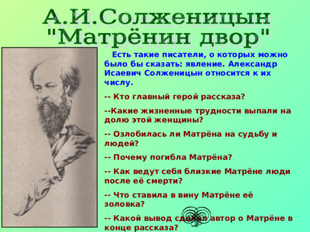  Есть такие писатели, о которых можно было бы сказать: явление. Александр Исаевич Солженицын относится к их числу. -- Кто главный герой рассказа? --Какие жизненные трудности выпали на долю этой женщины? -- Озлобилась ли Матрёна на судьбу и людей? -- Почему погибла Матрёна? -- Как ведут себя близкие Матрёне люди после её смерти? -- Что ставила в вину Матрёне её золовка? -- Какой вывод сделал автор о Матрёне в конце  рассказа? 