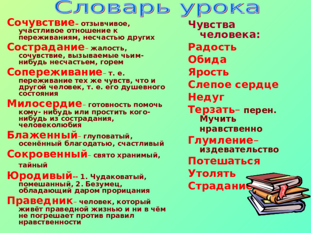 Сочувствие – отзывчивое, участливое отношение к переживаниям, несчастью других Сострадание – жалость, сочувствие, вызываемые чьим-нибудь несчастьем, горем Сопереживание – т. е. переживание тех же чувств, что и другой человек, т. е. его душевного состояния Милосердие – готовность помочь кому- нибудь или простить кого-нибудь из сострадания, человеколюбия Блаженный – глуповатый, осенённый благодатью, счастливый Сокровенный – свято хранимый, тайный  Юродивый -- 1. Чудаковатый, помешанный, 2. Безумец, обладающий даром прорицания Праведник – человек, который живёт праведной жизнью и ни в чём не погрешает против правил нравственности  Чувства человека: Радость Обида Ярость Слепое сердце Недуг Терзать – перен. Мучить нравственно  Глумление – издевательство Потешаться Утолять Страдание   