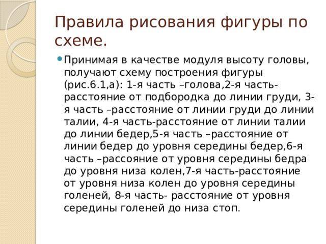 Правила рисования фигуры по схеме. Принимая в качестве модуля высоту головы, получают схему построения фигуры (рис.6.1,а): 1-я часть –голова,2-я часть-расстояние от подбородка до линии груди, 3-я часть –расстояние от линии груди до линии талии, 4-я часть-расстояние от линии талии до линии бедер,5-я часть –расстояние от линии бедер до уровня середины бедер,6-я часть –рассояние от уровня середины бедра до уровня низа колен,7-я часть-расстояние от уровня низа колен до уровня середины голеней, 8-я часть- расстояние от уровня середины голеней до низа стоп. 