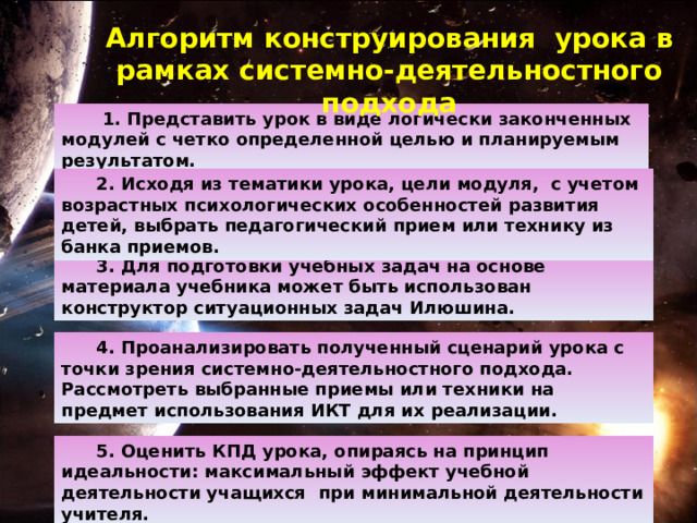 Алгоритм конструирования  урока в рамках системно-деятельностного подхода    1. Представить урок в виде логически законченных модулей с четко определенной целью и планируемым результатом. 2. Исходя из тематики урока, цели модуля,  с учетом возрастных психологических особенностей развития детей, выбрать педагогический прием или технику из банка приемов. 3. Для подготовки учебных задач на основе материала учебника может быть использован конструктор ситуационных задач Илюшина. 4. Проанализировать полученный сценарий урока с точки зрения системно-деятельностного подхода. Рассмотреть выбранные приемы или техники на предмет использования ИКТ для их реализации. 5. Оценить КПД урока, опираясь на принцип идеальности: максимальный эффект учебной деятельности учащихся   при минимальной деятельности учителя. 