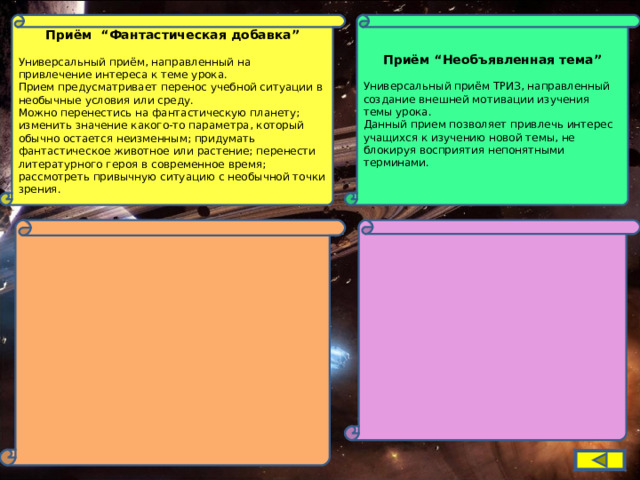  Приём “Фантастическая добавка”  Универсальный приём, направленный на привлечение интереса к теме урока. Прием предусматривает перенос учебной ситуации в необычные условия или среду. Можно перенестись на фантастическую планету; изменить значение какого-то параметра, который обычно остается неизменным; придумать фантастическое животное или растение; перенести литературного героя в современное время; рассмотреть привычную ситуацию с необычной точки зрения. Приём “Необъявленная тема”  Универсальный приём ТРИЗ, направленный создание внешней мотивации изучения темы урока. Данный прием позволяет привлечь интерес учащихся к изучению новой темы, не блокируя восприятия непонятными терминами. 