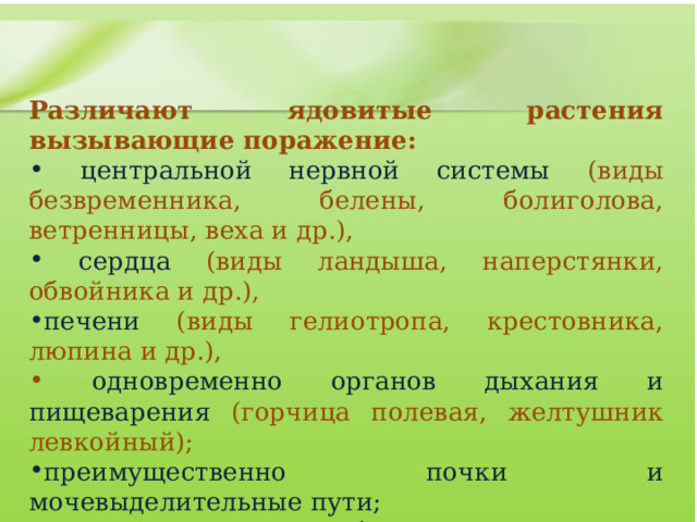  Различают ядовитые растения вызывающие поражение:  центральной нервной системы (виды безвременника, белены, болиголова, ветренницы, веха и др.),  сердца (виды ландыша, наперстянки, обвойника и др.), печени (виды гелиотропа, крестовника, люпина и др.),  одновременно органов дыхания и пищеварения (горчица полевая, желтушник левкойный); преимущественно почки и мочевыделительные пути;  нарушение солевого обмена;  заболевания с явлениями витаминной недостаточности;    желудочно-кишечный тракт и одновременно ЦНС и почки и др. 