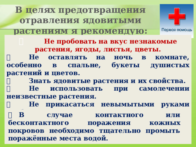 В целях предотвращения отравления ядовитыми растениям я рекомендую:           Не пробовать на вкус незнакомые растения, ягоды, листья, цветы.          Не оставлять на ночь в комнате, особенно в спальне, букеты душистых растений и цветов.          Знать ядовитые растения и их свойства.          Не использовать при самолечении неизвестные растения.          Не прикасаться невымытыми руками особенно к глазам.          В случае контактного или бесконтактного поражения кожных покровов необходимо тщательно промыть поражённые места водой. 