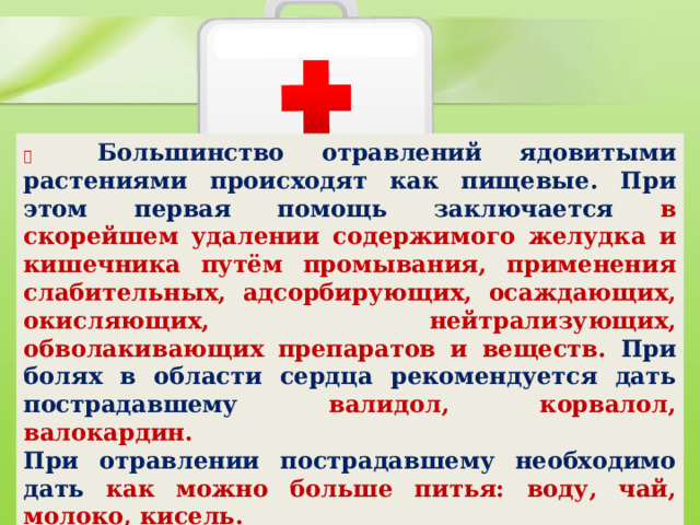           Большинство отравлений ядовитыми растениями происходят как пищевые. При этом первая помощь заключается в скорейшем удалении содержимого желудка и кишечника путём промывания, применения слабительных, адсорбирующих, осаждающих, окисляющих, нейтрализующих, обволакивающих препаратов и веществ. При болях в области сердца рекомендуется дать пострадавшему валидол, корвалол, валокардин. При отравлении пострадавшему необходимо дать как можно больше питья: воду, чай, молоко, кисель.  
