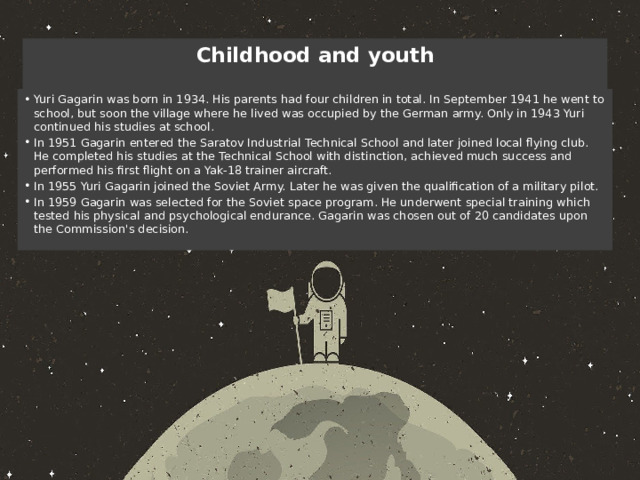 Childhood and youth   Yuri Gagarin was born in 1934. His parents had four children in total. In September 1941 he went to school, but soon the village where he lived was occupied by the German army. Only in 1943 Yuri continued his studies at school. In 1951 Gagarin entered the Saratov Industrial Technical School and later joined local flying club. He completed his studies at the Technical School with distinction, achieved much success and performed his first flight on a Yak-18 trainer aircraft. In 1955 Yuri Gagarin joined the Soviet Army. Later he was given the qualification of a military pilot. In 1959 Gagarin was selected for the Soviet space program. He underwent special training which tested his physical and psychological endurance. Gagarin was chosen out of 20 candidates upon the Commission's decision. 