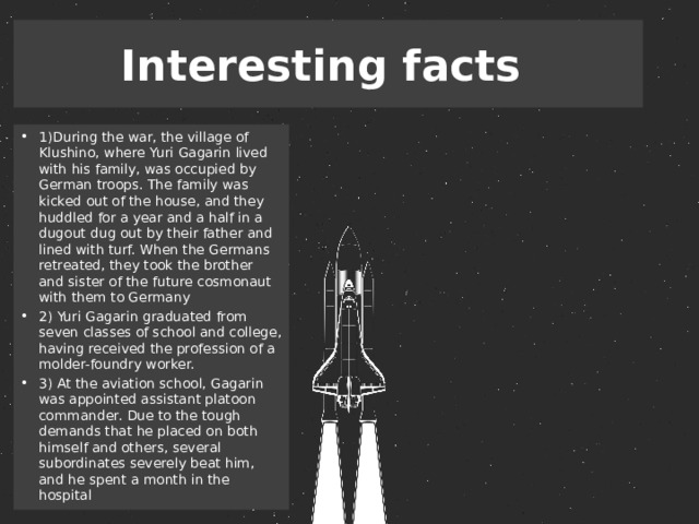 Interesting facts 1)During the war, the village of Klushino, where Yuri Gagarin lived with his family, was occupied by German troops. The family was kicked out of the house, and they huddled for a year and a half in a dugout dug out by their father and lined with turf. When the Germans retreated, they took the brother and sister of the future cosmonaut with them to Germany 2) Yuri Gagarin graduated from seven classes of school and college, having received the profession of a molder-foundry worker. 3) At the aviation school, Gagarin was appointed assistant platoon commander. Due to the tough demands that he placed on both himself and others, several subordinates severely beat him, and he spent a month in the hospital 