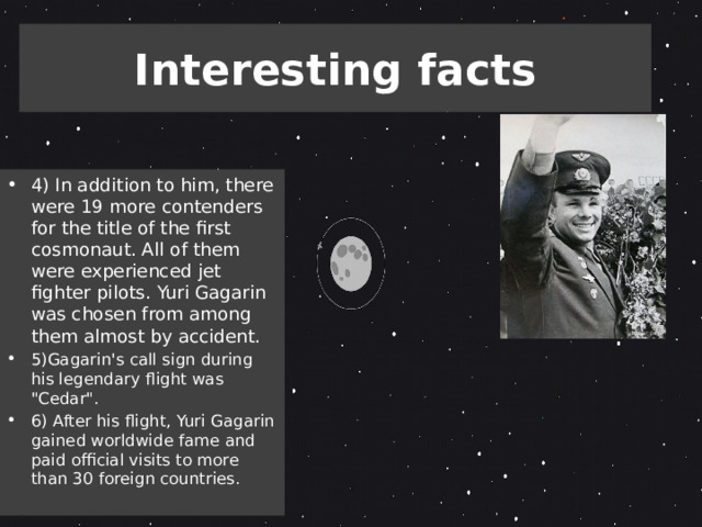 Interesting facts 4) In addition to him, there were 19 more contenders for the title of the first cosmonaut. All of them were experienced jet fighter pilots. Yuri Gagarin was chosen from among them almost by accident. 5)Gagarin's call sign during his legendary flight was 
