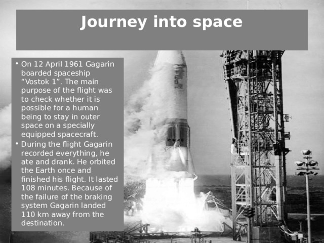 Journey into space   On 12 April 1961 Gagarin boarded spaceship “Vostok 1”. The main purpose of the flight was to check whether it is possible for a human being to stay in outer space on a specially equipped spacecraft. During the flight Gagarin recorded everything, he ate and drank. He orbited the Earth once and finished his flight. It lasted 108 minutes. Because of the failure of the braking system Gagarin landed 110 km away from the destination. 
