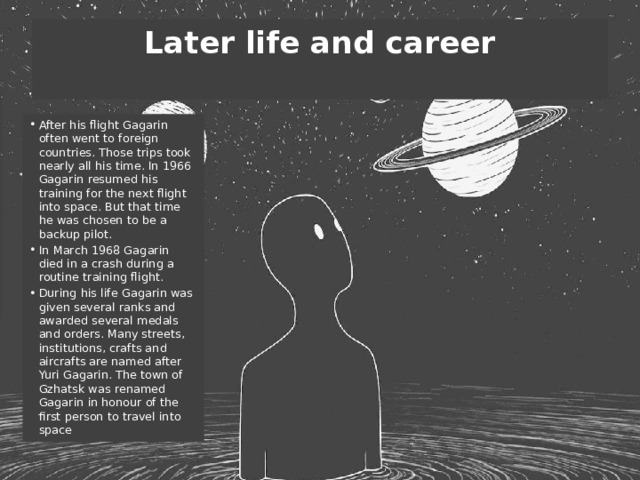 Later life and career   After his flight Gagarin often went to foreign countries. Those trips took nearly all his time. In 1966 Gagarin resumed his training for the next flight into space. But that time he was chosen to be a backup pilot. In March 1968 Gagarin died in a crash during a routine training flight. During his life Gagarin was given several ranks and awarded several medals and orders. Many streets, institutions, crafts and aircrafts are named after Yuri Gagarin. The town of Gzhatsk was renamed Gagarin in honour of the first person to travel into space 
